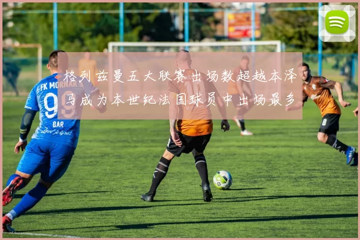 格列兹曼五大联赛出场数超越本泽马成为本世纪法国球员中出场最多者