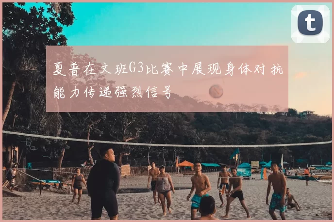 夏普在文班G3比赛中展现身体对抗能力传递强烈信号